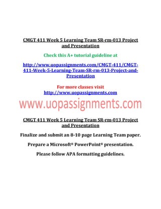 CMGT 411 Week 5 Learning Team SR-rm-013 Project
and Presentation
Check this A+ tutorial guideline at
http://www.uopassignments.com/CMGT-411/CMGT-
411-Week-5-Learning-Team-SR-rm-013-Project-and-
Presentation
For more classes visit
http://www.uopassignments.com
CMGT 411 Week 5 Learning Team SR-rm-013 Project
and Presentation
Finalize and submit an 8-10 page Learning Team paper.
Prepare a Microsoft® PowerPoint® presentation.
Please follow APA formatting guidelines.
 
