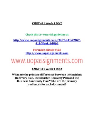 CMGT 411 Week 1 DQ 2
Check this A+ tutorial guideline at
http://www.uopassignments.com/CMGT-411/CMGT-
411-Week-1-DQ-2
For more classes visit
http://www.uopassignments.com
CMGT 411 Week 1 DQ 2
What are the primary differences between the Incident
Recovery Plan, the Disaster Recovery Plan and the
Business Continuity Plan? Who are the primary
audiences for each document?
 