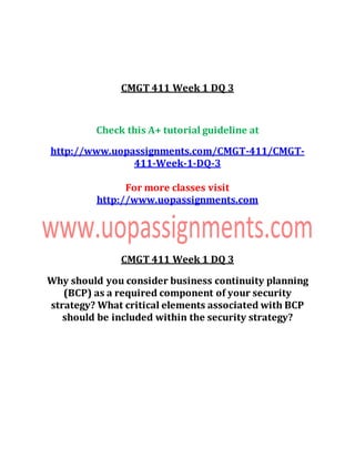 CMGT 411 Week 1 DQ 3
Check this A+ tutorial guideline at
http://www.uopassignments.com/CMGT-411/CMGT-
411-Week-1-DQ-3
For more classes visit
http://www.uopassignments.com
CMGT 411 Week 1 DQ 3
Why should you consider business continuity planning
(BCP) as a required component of your security
strategy? What critical elements associated with BCP
should be included within the security strategy?
 