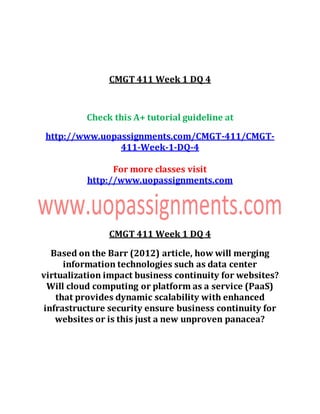 CMGT 411 Week 1 DQ 4
Check this A+ tutorial guideline at
http://www.uopassignments.com/CMGT-411/CMGT-
411-Week-1-DQ-4
For more classes visit
http://www.uopassignments.com
CMGT 411 Week 1 DQ 4
Based on the Barr (2012) article, how will merging
information technologies such as data center
virtualization impact business continuity for websites?
Will cloud computing or platform as a service (PaaS)
that provides dynamic scalability with enhanced
infrastructure security ensure business continuity for
websites or is this just a new unproven panacea?
 