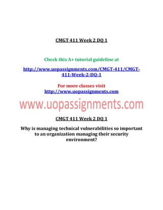 CMGT 411 Week 2 DQ 1
Check this A+ tutorial guideline at
http://www.uopassignments.com/CMGT-411/CMGT-
411-Week-2-DQ-1
For more classes visit
http://www.uopassignments.com
CMGT 411 Week 2 DQ 1
Why is managing technical vulnerabilities so important
to an organization managing their security
environment?
 