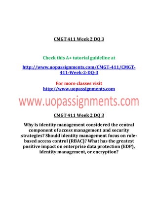 CMGT 411 Week 2 DQ 3
Check this A+ tutorial guideline at
http://www.uopassignments.com/CMGT-411/CMGT-
411-Week-2-DQ-3
For more classes visit
http://www.uopassignments.com
CMGT 411 Week 2 DQ 3
Why is identity management considered the central
component of access management and security
strategies? Should identity management focus on role-
based access control (RBAC)? What has the greatest
positive impact on enterprise data protection (EDP),
identity management, or encryption?
 