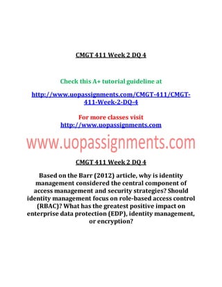 CMGT 411 Week 2 DQ 4
Check this A+ tutorial guideline at
http://www.uopassignments.com/CMGT-411/CMGT-
411-Week-2-DQ-4
For more classes visit
http://www.uopassignments.com
CMGT 411 Week 2 DQ 4
Based on the Barr (2012) article, why is identity
management considered the central component of
access management and security strategies? Should
identity management focus on role-based access control
(RBAC)? What has the greatest positive impact on
enterprise data protection (EDP), identity management,
or encryption?
 