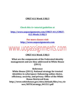 CMGT 411 Week 3 DQ 3
Check this A+ tutorial guideline at
http://www.uopassignments.com/CMGT-411/CMGT-
411-Week-3-DQ-3
For more classes visit
http://www.uopassignments.com
CMGT 411 Week 3 DQ 3
What are the components of the Federated identity
management and are they addressed in White House
(2011)
Reference
White House (2011). National strategy for trusted
identities in cyberspace: Enhancing online choice,
efficiency, security, and privacy. Office of the White
House Retrieved from
http://www.whitehouse.gov/sites/default/files/rss_vie
wer/NSTICstrategy_041511.pdf
 