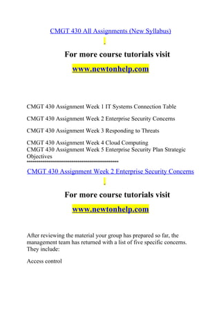 CMGT 430 All Assignments (New Syllabus)
For more course tutorials visit
www.newtonhelp.com
CMGT 430 Assignment Week 1 IT Systems Connection Table
CMGT 430 Assignment Week 2 Enterprise Security Concerns
CMGT 430 Assignment Week 3 Responding to Threats
CMGT 430 Assignment Week 4 Cloud Computing
CMGT 430 Assignment Week 5 Enterprise Security Plan Strategic
Objectives
===============================================
CMGT 430 Assignment Week 2 Enterprise Security Concerns
For more course tutorials visit
www.newtonhelp.com
After reviewing the material your group has prepared so far, the
management team has returned with a list of five specific concerns.
They include:
Access control
 