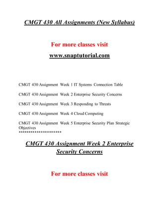 CMGT 430 All Assignments (New Syllabus)
For more classes visit
www.snaptutorial.com
CMGT 430 Assignment Week 1 IT Systems Connection Table
CMGT 430 Assignment Week 2 Enterprise Security Concerns
CMGT 430 Assignment Week 3 Responding to Threats
CMGT 430 Assignment Week 4 Cloud Computing
CMGT 430 Assignment Week 5 Enterprise Security Plan Strategic
Objectives
*********************
CMGT 430 Assignment Week 2 Enterprise
Security Concerns
For more classes visit
 