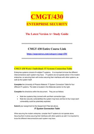 CMGT/430
ENTERPRISE SECURITY
The Latest Version A+ Study Guide
**********************************************
CMGT 430 Entire Course Link
https://uopcourses.com/category/cmgt-430/
**********************************************
CMGT 430 Week 1 Individual: IT Systems Connection Table
Enterprise systems consist of multiple IT systems. It is important to know the different
interconnections each system may have. IT systems do not operate alone in the modern
enterprise, so securing them will involve securing their interfaces with other systems, as
well as the system itself.
Complete the University of Phoenix Material: IT System Connection Table for four
different IT systems. The table is located in the Materials section to the right.
Complete the directions within the document. They are as follows:
 Note two systems they connect with and their connection type.
 Note two security vulnerabilities the system may have and two to four ways each
vulnerability could be potentially exploited.
Submit your assignment to the Assignment Files tab above.
IT System Connection Table
When securing the modern enterprise, consider that IT systems do not operate alone.
Securing them involves securing their interfaces with other systems as well. It is important to
know the different interconnections each system may have.
 