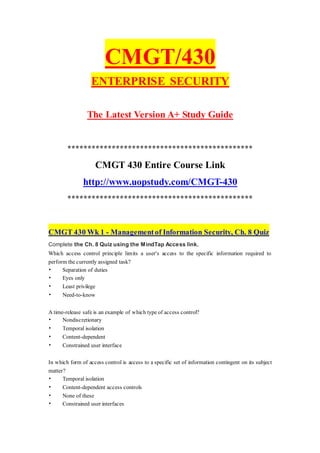 CMGT/430
ENTERPRISE SECURITY
The Latest Version A+ Study Guide
**********************************************
CMGT 430 Entire Course Link
http://www.uopstudy.com/CMGT-430
**********************************************
CMGT 430 Wk 1 - Managementof Information Security, Ch. 8 Quiz
Complete the Ch. 8 Quiz using the MindTap Access link.
Which access control principle limits a user's access to the specific information required to
perform the currently assigned task?
• Separation of duties
• Eyes only
• Least privilege
• Need-to-know
A time-release safe is an example of which type of access control?
• Nondiscretionary
• Temporal isolation
• Content-dependent
• Constrained user interface
In which form of access control is access to a specific set of information contingent on its subject
matter?
• Temporal isolation
• Content-dependent access controls
• None of these
• Constrained user interfaces
 