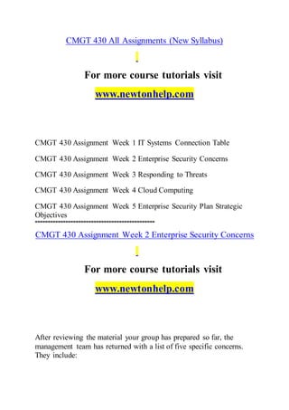 CMGT 430 All Assignments (New Syllabus)
For more course tutorials visit
www.newtonhelp.com
CMGT 430 Assignment Week 1 IT Systems Connection Table
CMGT 430 Assignment Week 2 Enterprise Security Concerns
CMGT 430 Assignment Week 3 Responding to Threats
CMGT 430 Assignment Week 4 Cloud Computing
CMGT 430 Assignment Week 5 Enterprise Security Plan Strategic
Objectives
===============================================
CMGT 430 Assignment Week 2 Enterprise Security Concerns
For more course tutorials visit
www.newtonhelp.com
After reviewing the material your group has prepared so far, the
management team has returned with a list of five specific concerns.
They include:
 