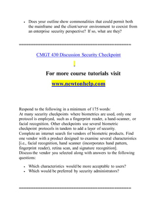  Does your outline show commonalities that could permit both
the mainframe and the client/server environment to coexist from
an enterprise security perspective? If so, what are they?
===============================================
CMGT 430 Discussion Security Checkpoint
For more course tutorials visit
www.newtonhelp.com
Respond to the following in a minimum of 175 words:
At many security checkpoints where biometrics are used, only one
protocol is employed, such as a fingerprint reader, a hand-scanner, or
facial recognition. Other checkpoints use several biometric
checkpoint protocols in tandem to add a layer of security.
Complete an internet search for vendors of biometric products. Find
one vendor with a product designed to examine several characteristics
[i.e., facial recognition, hand scanner (incorporates hand pattern,
fingerprint reader), retina scan, and signature recognition].
Discuss the vendor you selected along with answers to the following
questions:
 Which characteristics would be more acceptable to users?
 Which would be preferred by security administrators?
===============================================
 