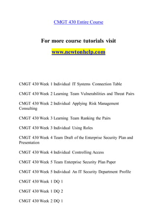 CMGT 430 Entire Course
For more course tutorials visit
www.newtonhelp.com
CMGT 430 Week 1 Individual IT Systems Connection Table
CMGT 430 Week 2 Learning Team Vulnerabilities and Threat Pairs
CMGT 430 Week 2 Individual Applying Risk Management
Consulting
CMGT 430 Week 3 Learning Team Ranking the Pairs
CMGT 430 Week 3 Individual Using Roles
CMGT 430 Week 4 Team Draft of the Enterprise Security Plan and
Presentation
CMGT 430 Week 4 Individual Controlling Access
CMGT 430 Week 5 Team Enterprise Security Plan Paper
CMGT 430 Week 5 Individual An IT Security Department Profile
CMGT 430 Week 1 DQ 1
CMGT 430 Week 1 DQ 2
CMGT 430 Week 2 DQ 1
 