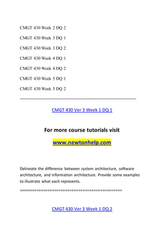 CMGT 430 Week 2 DQ 2
CMGT 430 Week 3 DQ 1
CMGT 430 Week 3 DQ 2
CMGT 430 Week 4 DQ 1
CMGT 430 Week 4 DQ 2
CMGT 430 Week 5 DQ 1
CMGT 430 Week 5 DQ 2
===============================================
CMGT 430 Ver 3 Week 1 DQ 1
For more course tutorials visit
www.newtonhelp.com
Delineate the difference between system architecture, software
architecture, and information architecture. Provide some examples
to illustrate what each represents.
===============================================
CMGT 430 Ver 3 Week 1 DQ 2
 
