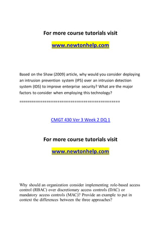 For more course tutorials visit
www.newtonhelp.com
Based on the Shaw (2009) article, why would you consider deploying
an intrusion prevention system (IPS) over an intrusion detection
system (IDS) to improve enterprise security? What are the major
factors to consider when employing this technology?
===============================================
CMGT 430 Ver 3 Week 2 DQ 1
For more course tutorials visit
www.newtonhelp.com
Why should an organization consider implementing role-based access
control (RBAC) over discretionary access controls (DAC) or
mandatory access controls (MAC)? Provide an example to put in
context the differences between the three approaches?
 