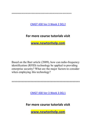 ===============================================
CMGT 430 Ver 3 Week 2 DQ 2
For more course tutorials visit
www.newtonhelp.com
Based on the Barr article (2009), how can radio-frequency
identification (RFID) technology be applied to providing
enterprise security? What are the major factors to consider
when employing this technology?
===============================================
CMGT 430 Ver 3 Week 3 DQ 1
For more course tutorials visit
www.newtonhelp.com
 