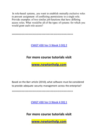 In role-based systems, you want to establish mutually exclusive roles
to prevent assignment of conflicting permissions to a single role.
Provide examples of two similar job functions that have differing
access roles. What would be all of the types of systems for which you
would grant each role access?
===============================================
CMGT 430 Ver 3 Week 3 DQ 2
For more course tutorials visit
www.newtonhelp.com
Based on the Barr article (2010), what software must be considered
to provide adequate security management across the enterprise?
===============================================
CMGT 430 Ver 3 Week 4 DQ 1
For more course tutorials visit
www.newtonhelp.com
 