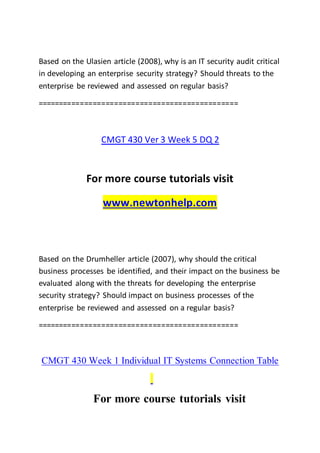 Based on the Ulasien article (2008), why is an IT security audit critical
in developing an enterprise security strategy? Should threats to the
enterprise be reviewed and assessed on regular basis?
===============================================
CMGT 430 Ver 3 Week 5 DQ 2
For more course tutorials visit
www.newtonhelp.com
Based on the Drumheller article (2007), why should the critical
business processes be identified, and their impact on the business be
evaluated along with the threats for developing the enterprise
security strategy? Should impact on business processes of the
enterprise be reviewed and assessed on a regular basis?
===============================================
CMGT 430 Week 1 Individual IT Systems Connection Table
For more course tutorials visit
 