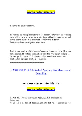 www.newtonhelp.com
Refer to the course scenario.
IT systems do not operate alone in the modern enterprise, so securing
them will involve securing their interfaces with other systems, as well
as the system itself. It is important to know the different
interconnections each system may have.
During your review of the hospital's current documents and files, you
run across an IT systems connection table that was never completed
by your predecessors. This document has a table that shows the
relationship between multiple IT systems.
===============================================
CMGT 430 Week 2 Individual Applying Risk Management
Consulting
For more course tutorials visit
www.newtonhelp.com
CMGT 430 Week 2 Individual Applying Risk Management
Consulting
Note: This is the first of three assignments that will be completed for
 