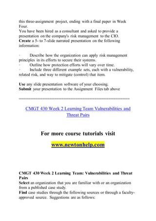 this three-assignment project, ending with a final paper in Week
Four.
You have been hired as a consultant and asked to provide a
presentation on the company's risk management to the CIO.
Create a 5- to 7-slide narrated presentation on the following
information:
· Describe how the organization can apply risk management
principles in its efforts to secure their systems.
· Outline how protection efforts will vary over time.
· Include three different example sets, each with a vulnerability,
related risk, and way to mitigate (control) that item.
Use any slide presentation software of your choosing.
Submit your presentation to the Assignment Files tab above
===============================================
CMGT 430 Week 2 Learning Team Vulnerabilities and
Threat Pairs
For more course tutorials visit
www.newtonhelp.com
CMGT 430 Week 2 Learning Team: Vulnerabilities and Threat
Pairs
Select an organization that you are familiar with or an organization
from a published case study.
Find case studies through the following sources or through a faculty-
approved source. Suggestions are as follows:
 