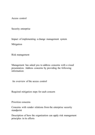 Access control
Security enterprise
Impact of implementing a change management system
Mitigation
Risk management
Management has asked you to address concerns with a visual
presentation. Address concerns by providing the following
information:
An overview of the access control
Required mitigation steps for each concern
Prioritize concerns
Concerns with vendor relations from the enterprise security
standpoint
Description of how the organization can apply risk management
principles in its efforts
 