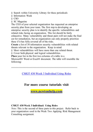 § Search within University Library for these periodicals
§ Information Week
§ CSO
§ SC Magazine
The CEO of your selected organization has requested an enterprise
security plan from your team. The first step to developing an
enterprise security plan is to identify the specific vulnerabilities and
related risks facing an organization. This list should be fairly
exhaustive. Many vulnerability and threat pairs will not make the final
cut for remediation, but an organization can only properly prioritize
these if it has fully covered all of the risks.
Create a list of 30 information security vulnerabilities with related
threats relevant to the organization. Keep in mind:
§ Most vulnerabilities will have more than one related threat.
§ Cover both physical and logical vulnerabilities.
Place your list in the first two columns of a table in a
Microsoft® Word or Excel® document. The table will resemble the
following:
===============================================
CMGT 430 Week 3 Individual Using Roles
For more course tutorials visit
www.newtonhelp.com
CMGT 430 Week 3 Individual: Using Roles
Note: This is the second of three parts to this project. Refer back to
your organization used in the Week Two Applying Risk Management
Consulting assignment.
 