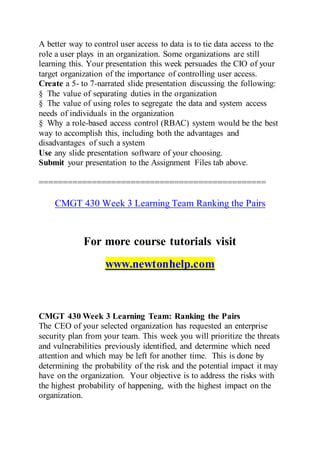 A better way to control user access to data is to tie data access to the
role a user plays in an organization. Some organizations are still
learning this. Your presentation this week persuades the CIO of your
target organization of the importance of controlling user access.
Create a 5- to 7-narrated slide presentation discussing the following:
§ The value of separating duties in the organization
§ The value of using roles to segregate the data and system access
needs of individuals in the organization
§ Why a role-based access control (RBAC) system would be the best
way to accomplish this, including both the advantages and
disadvantages of such a system
Use any slide presentation software of your choosing.
Submit your presentation to the Assignment Files tab above.
===============================================
CMGT 430 Week 3 Learning Team Ranking the Pairs
For more course tutorials visit
www.newtonhelp.com
CMGT 430 Week 3 Learning Team: Ranking the Pairs
The CEO of your selected organization has requested an enterprise
security plan from your team. This week you will prioritize the threats
and vulnerabilities previously identified, and determine which need
attention and which may be left for another time. This is done by
determining the probability of the risk and the potential impact it may
have on the organization. Your objective is to address the risks with
the highest probability of happening, with the highest impact on the
organization.
 