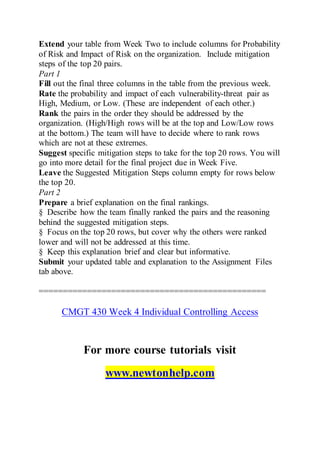 Extend your table from Week Two to include columns for Probability
of Risk and Impact of Risk on the organization. Include mitigation
steps of the top 20 pairs.
Part 1
Fill out the final three columns in the table from the previous week.
Rate the probability and impact of each vulnerability-threat pair as
High, Medium, or Low. (These are independent of each other.)
Rank the pairs in the order they should be addressed by the
organization. (High/High rows will be at the top and Low/Low rows
at the bottom.) The team will have to decide where to rank rows
which are not at these extremes.
Suggest specific mitigation steps to take for the top 20 rows. You will
go into more detail for the final project due in Week Five.
Leave the Suggested Mitigation Steps column empty for rows below
the top 20.
Part 2
Prepare a brief explanation on the final rankings.
§ Describe how the team finally ranked the pairs and the reasoning
behind the suggested mitigation steps.
§ Focus on the top 20 rows, but cover why the others were ranked
lower and will not be addressed at this time.
§ Keep this explanation brief and clear but informative.
Submit your updated table and explanation to the Assignment Files
tab above.
===============================================
CMGT 430 Week 4 Individual Controlling Access
For more course tutorials visit
www.newtonhelp.com
 