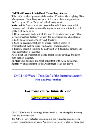 CMGT 430 Week 4 Individual Controlling Access
This is the third assignment of the series. Continue the Applying Risk
Management Consulting assignment for your chosen organization.
Refer to your Week Three individual assignment.
Write a 4- to 5-page business proposal in which you cover what
concerns and potential actions the organization should take for each
of the following areas:
§ How to manage and control the use of cloud resources and other
service providers that may be used for processing and data storage
outside the organization’s physical locations
§ Specific recommendations to control mobile access to
organizational system users (employees and customers)
§ Identify specific issues to be addressed with business partners and
inter-connection of systems.
Note: Brief the organization on the major issues involved but keep
each section succinct.
Format your business proposal consistent with APA guidelines.
Submit your assignment to the Assignment Files tab above.
===============================================
CMGT 430 Week 4 Team Draft of the Enterprise Security
Plan and Presentation
For more course tutorials visit
www.newtonhelp.com
CMGT 430 Week 4 Learning Team: Draft of the Enterprise Security
Plan and Presentation
The CEO of your selected organization has requested an enterprise
security plan from your team. An enterprise security plan is more than
 