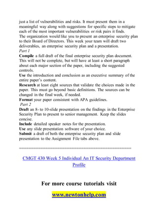 just a list of vulnerabilities and risks. It must present them in a
meaningful way along with suggestions for specific steps to mitigate
each of the most important vulnerabilities or risk pairs it finds.
The organization would like you to present an enterprise security plan
to their Board of Directors. This week your team will draft two
deliverables, an enterprise security plan and a presentation.
Part 1
Compile a full draft of the final enterprise security plan document.
This will not be complete, but will have at least a short paragraph
about each major section of the paper, including the suggested
controls.
Use the introduction and conclusion as an executive summary of the
entire paper’s content.
Research at least eight sources that validate the choices made in the
paper. This must go beyond basic definitions. The sources can be
changed in the final week, if needed.
Format your paper consistent with APA guidelines.
Part 2
Draft an 8- to 10-slide presentation on the findings in the Enterprise
Security Plan to present to senior management. Keep the slides
concise.
Include detailed speaker notes for the presentation.
Use any slide presentation software of your choice.
Submit a draft of both the enterprise security plan and slide
presentation to the Assignment File tabs above.
===============================================
CMGT 430 Week 5 Individual An IT Security Department
Profile
For more course tutorials visit
www.newtonhelp.com
 
