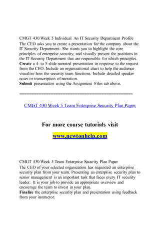 CMGT 430 Week 5 Individual An IT Security Department Profile
The CEO asks you to create a presentation for the company about the
IT Security Department. She wants you to highlight the core
principles of enterprise security, and visually present the positions in
the IT Security Department that are responsible for which principles.
Create a 4- to 5-slide narrated presentation in response to the request
from the CEO. Include an organizational chart to help the audience
visualize how the security team functions. Include detailed speaker
notes or transcription of narration.
Submit presentation using the Assignment Files tab above.
===============================================
CMGT 430 Week 5 Team Enterprise Security Plan Paper
For more course tutorials visit
www.newtonhelp.com
CMGT 430 Week 5 Team Enterprise Security Plan Paper
The CEO of your selected organization has requested an enterprise
security plan from your team. Presenting an enterprise security plan to
senior management is an important task that faces every IT security
leader. It is your job to provide an appropriate overview and
encourage the team to invest in your plan.
Finalize the enterprise security plan and presentation using feedback
from your instructor.
 