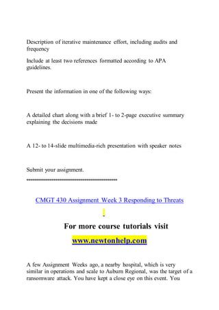 Description of iterative maintenance effort, including audits and
frequency
Include at least two references formatted according to APA
guidelines.
Present the information in one of the following ways:
A detailed chart along with a brief 1- to 2-page executive summary
explaining the decisions made
A 12- to 14-slide multimedia-rich presentation with speaker notes
Submit your assignment.
===============================================
CMGT 430 Assignment Week 3 Responding to Threats
For more course tutorials visit
www.newtonhelp.com
A few Assignment Weeks ago, a nearby hospital, which is very
similar in operations and scale to Auburn Regional, was the target of a
ransomware attack. You have kept a close eye on this event. You
 