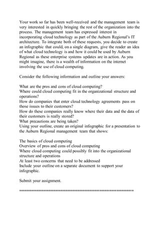 Your work so far has been well-received and the management team is
very interested in quickly bringing the rest of the organization into the
process. The management team has expressed interest in
incorporating cloud technology as part of the Auburn Regional's IT
architecture. To integrate both of these requests, you decide to create
an infographic that could, on a single diagram, give the reader an idea
of what cloud technology is and how it could be used by Auburn
Regional as these enterprise systems updates are in action. As you
might imagine, there is a wealth of information on the internet
involving the use of cloud computing.
Consider the following information and outline your answers:
What are the pros and cons of cloud computing?
Where could cloud computing fit in the organizational structure and
operations?
How do companies that enter cloud technology agreements pass on
those issues to their customers?
How do these companies really know where their data and the data of
their customers is really stored?
What precautions are being taken?
Using your outline, create an original infographic for a presentation to
the Auburn Regional management team that shows:
The basics of cloud computing
Overview of pros and cons of cloud computing
Where cloud computing could possibly fit into the organizational
structure and operations
At least two concerns that need to be addressed
Include your outline on a separate document to support your
infographic.
Submit your assignment.
===============================================
 