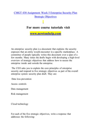 CMGT 430 Assignment Week 5 Enterprise Security Plan
Strategic Objectives
For more course tutorials visit
www.newtonhelp.com
An enterprise security plan is a document that explains the security
exposure that an entity would encounter in a specific marketplace. A
committee of people typically writes this document over a span of a
few months. Many times the drafts begin with developing a high-level
overview of strategic objectives that address how to secure the
enterprise inside and outside the enterprise.
The CEO asks you to explain the core principles of enterprise
security and respond to five strategic objectives as part of the overall
enterprise system security plan draft. They are:
Data loss prevention
Access controls
Data management
Risk management
Cloud technology
For each of the five strategic objectives, write a response that
addresses the following:
 