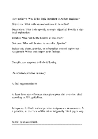 Key initiative: Why is this topic important to Auburn Regional?
Objectives: What is the desired outcome to this effort?
Description: What is the specific strategic objective? Provide a high-
level explanation.
Benefits: What will be the benefits of this effort?
Outcome: What will be done to meet this objective?
Include any charts, graphics, or infographics created in previous
Assignment Weeks that support your findings.
Compile your response with the following:
An updated executive summary
A final recommendation
At least three new references throughout your plan overview, cited
according to APA guidelines.
Incorporate feedback and use previous assignments as a resource. As
a guideline, an overview of this nature is typically 3 to 4 pages long.
Submit your assignment.
===============================================
 