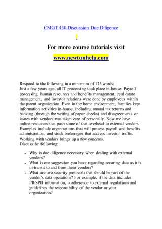 CMGT 430 Discussion Due Diligence
For more course tutorials visit
www.newtonhelp.com
Respond to the following in a minimum of 175 words:
Just a few years ago, all IT processing took place in-house. Payroll
processing, human resources and benefits management, real estate
management, and investor relations were done by employees within
the parent organization. Even in the home environment, families kept
information activities in-house, including annual tax returns and
banking (through the writing of paper checks) and disagreements or
issues with vendors was taken care of personally. Now we have
online resources that push some of that overhead to external vendors.
Examples include organizations that will process payroll and benefits
administration, and stock brokerages that address investor traffic.
Working with vendors brings up a few concerns.
Discuss the following:
 Why is due diligence necessary when dealing with external
vendors?
 What is one suggestion you have regarding securing data as it is
in-transit to and from these vendors?
 What are two security protocols that should be part of the
vendor's data operations? For example, if the data includes
PII/SPII information, is adherence to external regulations and
guidelines the responsibility of the vendor or your
organization?
 