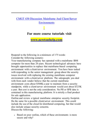 ===============================================
CMGT 430 Discussion Mainframe And Client/Server
Environments
For more course tutorials visit
www.newtonhelp.com
Respond to the following in a minimum of 175 words:
Consider the following scenario:
Your manufacturing company has operated with a mainframe IBM
computer for more than 20 years. Recent technological advances have
brought opportunities to replace that mainframe-based computing
environment with a client/server environment. You have been tasked
with responding to the senior management group about the security
issues involved with replacing the existing mainframe computer
environment with a client/server platform. The salespeople you deal
with from each vendor believe that the current mainframe
environment costs about $500K a year to maintain from a security
standpoint, while a client/server environment would cost about $325K
a year. But cost is not the only consideration. No PII or SPII data is
contained in this manufacturing platform. It is strictly a final product
for sale application.
Outline and review a typical mainframe enterprise security footprint.
Do the same for a possible client/server environment. This could
include the use of the cloud for distributed computing, but that would
also include unique security concerns.
Discuss the following:
 Based on your outline, which of these environments is more
secure and why?
 