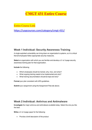CMGT 431 Entire Course
Entire Course Link
https://uopcourses.com/category/cmgt-431/
Week 1 Individual: Security Awareness Training
A single exploited vulnerability can bring down an organization's systems, so it is critical
that all employees follow appropriate security measures.
Select an organization with which you are familiar and develop a 2- to 3-page security
awareness training plan for that organization.
Include the following:
 Which employees should be trained, why, how, and when?
 What ongoing training needs to be implemented and why?
 What training documentation should be kept and why?
Format your plan consistent with APA guidelines.
Submit your assignment using the Assignment Files tab above.
Week 2 Individual: Antivirus and Antimalware
Investigate the major antivirus and antimalware available today. Select the one you like
the best.
Write a 2- to 3-page paper for the following:
 Provide a brief description of the product
 