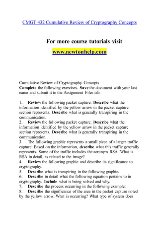 CMGT 432 Cumulative Review of Cryptography Concepts
For more course tutorials visit
www.newtonhelp.com
Cumulative Review of Cryptography Concepts
Complete the following exercises. Save the document with your last
name and submit it to the Assignment Files tab.
1. Review the following packet capture. Describe what the
information identified by the yellow arrow in the packet capture
section represents. Describe what is generally transpiring in the
communication.
2. Review the following packet capture. Describe what the
information identified by the yellow arrow in the packet capture
section represents. Describe what is generally transpiring in the
communication.
3. The following graphic represents a small piece of a larger traffic
capture. Based on the information, describe what this traffic generally
represents. Some of the traffic includes the acronym RSA. What is
RSA in detail, as related to the image?
4. Review the following graphic and describe its significance to
cryptography.
5. Describe what is transpiring in the following graphic.
6. Describe in detail what the following equation pertains to in
cryptography. Include what is being solved and why.
7. Describe the process occurring in the following example:
8. Describe the significance of the area in the packet capture noted
by the yellow arrow. What is occurring? What type of system does
 