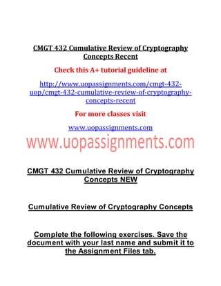 CMGT 432 Cumulative Review of Cryptography
Concepts Recent
Check this A+ tutorial guideline at
http://www.uopassignments.com/cmgt-432-
uop/cmgt-432-cumulative-review-of-cryptography-
concepts-recent
For more classes visit
www.uopassignments.com
CMGT 432 Cumulative Review of Cryptography
Concepts NEW
Cumulative Review of Cryptography Concepts
Complete the following exercises. Save the
document with your last name and submit it to
the Assignment Files tab.
 