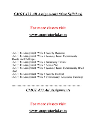 CMGT 433 All Assignments (New Syllabus)
For more classes visit
www.snaptutorial.com
CMGT 433 Assignment Week 1 Security Overview
CMGT 433 Assignment Week 2 Learning Team: Cybersecurity
Threats and Challenges
CMGT 433 Assignment Week 2 Prioritizing Threats
CMGT 433 Assignment Week 3 Action Plan
CMGT 433 Assignment Week 4 Learning Team: Cybersecurity RACI
Chart
CMGT 433 Assignment Week 4 Security Proposal
CMGT 433 Assignment Week 5 Cybersecurity Awareness Campaign
******************************************************
CMGT 433 All Assignments
For more classes visit
www.snaptutorial.com
 