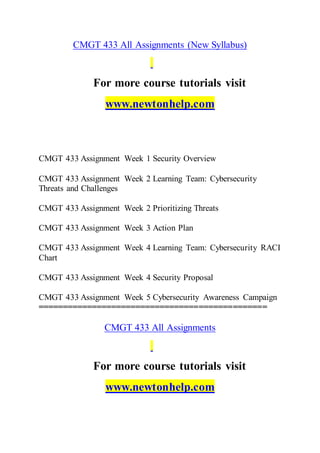 CMGT 433 All Assignments (New Syllabus)
For more course tutorials visit
www.newtonhelp.com
CMGT 433 Assignment Week 1 Security Overview
CMGT 433 Assignment Week 2 Learning Team: Cybersecurity
Threats and Challenges
CMGT 433 Assignment Week 2 Prioritizing Threats
CMGT 433 Assignment Week 3 Action Plan
CMGT 433 Assignment Week 4 Learning Team: Cybersecurity RACI
Chart
CMGT 433 Assignment Week 4 Security Proposal
CMGT 433 Assignment Week 5 Cybersecurity Awareness Campaign
===============================================
CMGT 433 All Assignments
For more course tutorials visit
www.newtonhelp.com
 
