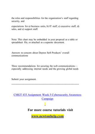 the roles and responsibilities for the organization’s staff regarding
security, and
expectations for a) business units, b) IT staff, c) executive staff, d)
sales, and e) support staff.
Note: This chart may be embedded in your proposal as a table or
spreadsheet file, or attached as a separate document.
Answers to concern about Dayton Soft Products’ overall
communications
Three recommendations for securing the web communications—
especially addressing internal needs and the growing global needs
Submit your assignment.
===============================================
CMGT 433 Assignment Week 5 Cybersecurity Awareness
Campaign
For more course tutorials visit
www.newtonhelp.com
 
