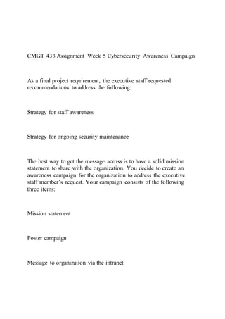 CMGT 433 Assignment Week 5 Cybersecurity Awareness Campaign
As a final project requirement, the executive staff requested
recommendations to address the following:
Strategy for staff awareness
Strategy for ongoing security maintenance
The best way to get the message across is to have a solid mission
statement to share with the organization. You decide to create an
awareness campaign for the organization to address the executive
staff member’s request. Your campaign consists of the following
three items:
Mission statement
Poster campaign
Message to organization via the intranet
 