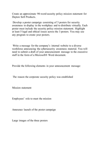 Create an approximate 90-word security policy mission statement for
Dayton Soft Products.
Develop a poster campaign consisting of 3 posters for security
awareness to display in the workplace and to distribute virtually. Each
poster must include the security policy mission statement. Highlight
at least 5 legal and ethical issues across the 3 posters. You may use
any program to create your posters.
Write a message for the company’s internal website to a diverse
workforce announcing the cybersecurity awareness material. You will
need to submit a draft of your announcement message to the executive
staff in the form of a Microsoft® Word document.
Provide the following elements in your announcement message:
The reason the corporate security policy was established
Mission statement
Employees’ role to meet the mission
Announce launch of the poster campaign
Large images of the three posters
 