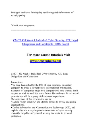 Strategies and tools for ongoing monitoring and enforcement of
security policy
Submit your assignment.
===============================================
CMGT 433 Week 1 Individual Cyber Security, ICT, Legal
Obligations and Constraints (100% Score)
For more course tutorials visit
www.newtonhelp.com
CMGT 433 Week 1 Individual Cyber Security, ICT, Legal
Obligations and Constraints
Instructions:
You have been asked by the CIO of your company, or another
company, to create a PowerPoint® informational presentation.
Examples of companies might be a company you have worked for in
the past or wish to work for in the future. The audience for this week's
presentation will be a group of department supervisors.
The objectives of this presentation are to:
• Define "cyber security," and identify threats to private and public
organizations.
• Define Information and Communication Technology (ICT), and
explain why it is a very important component of cyber security.
• Identify the pillars of personal security that assist in personal
protection.
 