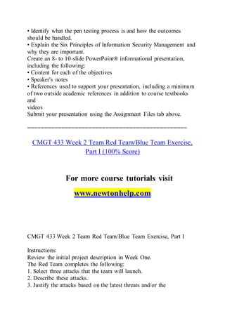 • Identify what the pen testing process is and how the outcomes
should be handled.
• Explain the Six Principles of Information Security Management and
why they are important.
Create an 8- to 10-slide PowerPoint® informational presentation,
including the following:
• Content for each of the objectives
• Speaker's notes
• References used to support your presentation, including a minimum
of two outside academic references in addition to course textbooks
and
videos
Submit your presentation using the Assignment Files tab above.
===============================================
CMGT 433 Week 2 Team Red Team/Blue Team Exercise,
Part I (100% Score)
For more course tutorials visit
www.newtonhelp.com
CMGT 433 Week 2 Team Red Team/Blue Team Exercise, Part I
Instructions:
Review the initial project description in Week One.
The Red Team completes the following:
1. Select three attacks that the team will launch.
2. Describe these attacks.
3. Justify the attacks based on the latest threats and/or the
 