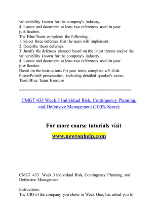 vulnerability known for the company's industry.
4. Locate and document at least two references used in your
justification.
The Blue Team completes the following:
1. Select three defenses that the team will implement.
2. Describe these defenses.
3. Justify the defenses planned based on the latest threats and/or the
vulnerability known for the company's industry.
4. Locate and document at least two references used in your
justification.
Based on the instructions for your team, complete a 5-slide
PowerPoint® presentation, including detailed speaker's notes.
Team/Blue Team Exercise
===============================================
CMGT 433 Week 3 Individual Risk, Contingency Planning,
and Defensive Management (100% Score)
For more course tutorials visit
www.newtonhelp.com
CMGT 433 Week 3 Individual Risk, Contingency Planning, and
Defensive Management
Instructions:
The CIO of the company you chose in Week One, has asked you to
 