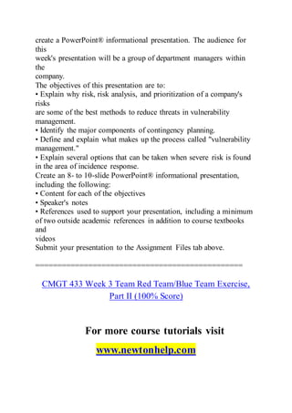 create a PowerPoint® informational presentation. The audience for
this
week's presentation will be a group of department managers within
the
company.
The objectives of this presentation are to:
• Explain why risk, risk analysis, and prioritization of a company's
risks
are some of the best methods to reduce threats in vulnerability
management.
• Identify the major components of contingency planning.
• Define and explain what makes up the process called "vulnerability
management."
• Explain several options that can be taken when severe risk is found
in the area of incidence response.
Create an 8- to 10-slide PowerPoint® informational presentation,
including the following:
• Content for each of the objectives
• Speaker's notes
• References used to support your presentation, including a minimum
of two outside academic references in addition to course textbooks
and
videos
Submit your presentation to the Assignment Files tab above.
===============================================
CMGT 433 Week 3 Team Red Team/Blue Team Exercise,
Part II (100% Score)
For more course tutorials visit
www.newtonhelp.com
 