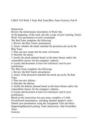 CMGT 433 Week 3 Team Red Team/Blue Team Exercise, Part II
Instructions:
Review the initial project description in Week One.
At the beginning of the week, provide a copy of your Learning Team's
Week Two presentation to your counterpart.
The Red Team completes the following:
1. Review the Blue Team's presentation.
2. Assess whether the attack matched the protection put up by the
Blue Team.
3. Plan one new attack that the team will launch.
4. Describe the attack.
5. Justify the attack planned based on the latest threats and/or the
vulnerability known for the company's industry.
6. Locate and document at least two references used in your
justification.
The Blue Team completes the following:
1. Review the Red Team's presentation.
2. Assess if the protection matched the attack put up by the Red
Team.
3. Plan one new defense.
4. Describe the defense.
5. Justify the defense planned based on the latest threats and/or the
vulnerability known for the company's industry.
6. Locate and document at least two references used in your
justification.
Based on the instructions for your team, complete a 5-slide
PowerPoint® presentation, including detailed speaker's notes.
Submit your presentation using the Assignment Files tab above.
SupportingMaterial:Learning Team Instructions: Red Team/Blue
Team
Exercise
===============================================
 