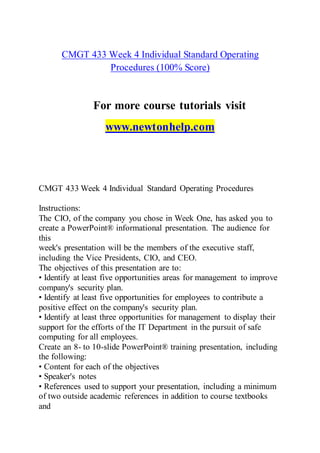 CMGT 433 Week 4 Individual Standard Operating
Procedures (100% Score)
For more course tutorials visit
www.newtonhelp.com
CMGT 433 Week 4 Individual Standard Operating Procedures
Instructions:
The CIO, of the company you chose in Week One, has asked you to
create a PowerPoint® informational presentation. The audience for
this
week's presentation will be the members of the executive staff,
including the Vice Presidents, CIO, and CEO.
The objectives of this presentation are to:
• Identify at least five opportunities areas for management to improve
company's security plan.
• Identify at least five opportunities for employees to contribute a
positive effect on the company's security plan.
• Identify at least three opportunities for management to display their
support for the efforts of the IT Department in the pursuit of safe
computing for all employees.
Create an 8- to 10-slide PowerPoint® training presentation, including
the following:
• Content for each of the objectives
• Speaker's notes
• References used to support your presentation, including a minimum
of two outside academic references in addition to course textbooks
and
 