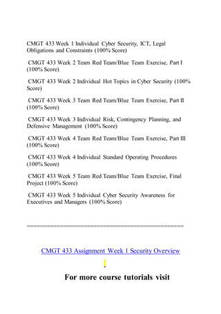 CMGT 433 Week 1 Individual Cyber Security, ICT, Legal
Obligations and Constraints (100% Score)
CMGT 433 Week 2 Team Red Team/Blue Team Exercise, Part I
(100% Score)
CMGT 433 Week 2 Individual Hot Topics in Cyber Security (100%
Score)
CMGT 433 Week 3 Team Red Team/Blue Team Exercise, Part II
(100% Score)
CMGT 433 Week 3 Individual Risk, Contingency Planning, and
Defensive Management (100% Score)
CMGT 433 Week 4 Team Red Team/Blue Team Exercise, Part III
(100% Score)
CMGT 433 Week 4 Individual Standard Operating Procedures
(100% Score)
CMGT 433 Week 5 Team Red Team/Blue Team Exercise, Final
Project (100% Score)
CMGT 433 Week 5 Individual Cyber Security Awareness for
Executives and Managers (100% Score)
===============================================
CMGT 433 Assignment Week 1 Security Overview
For more course tutorials visit
 